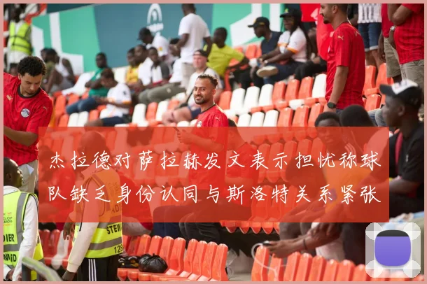 杰拉德对萨拉赫发文表示担忧称球队缺乏身份认同与斯洛特关系紧张
