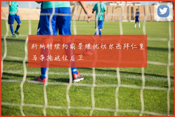 科纳特续约前景堪忧切尔西拜仁皇马争抢这位后卫