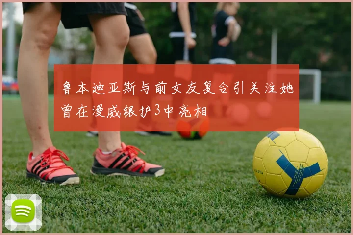 鲁本迪亚斯与前女友复合引关注她曾在漫威银护3中亮相