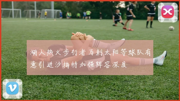 湖人热火步行者马刺太阳等球队有意引进沙梅特加强阵容深度