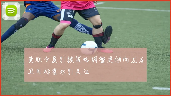 曼联今夏引援策略调整更倾向左后卫目标霍尔引关注