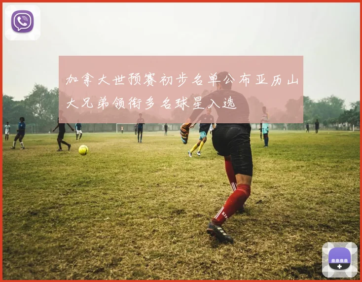 加拿大世预赛初步名单公布亚历山大兄弟领衔多名球星入选