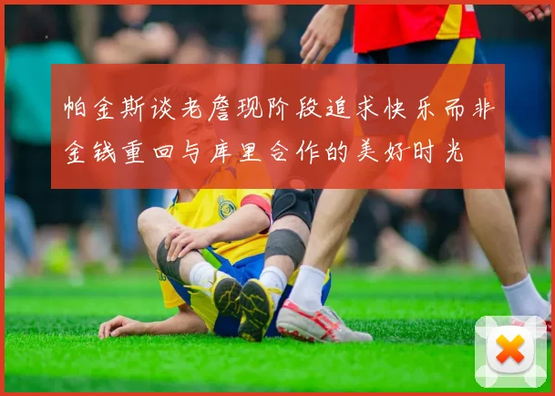 帕金斯谈老詹现阶段追求快乐而非金钱重回与库里合作的美好时光