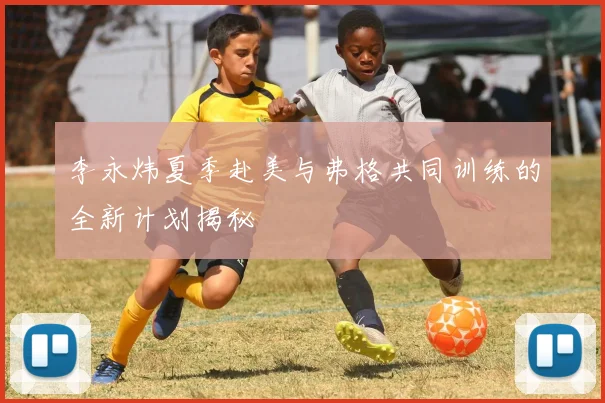 李永炜夏季赴美与弗格共同训练的全新计划揭秘