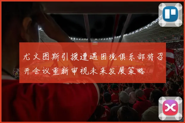 尤文图斯引援遭遇困境俱乐部将召开会议重新审视未来发展策略